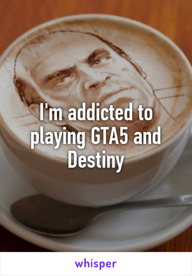 I'm addicted to playing GTA5 and Destiny
