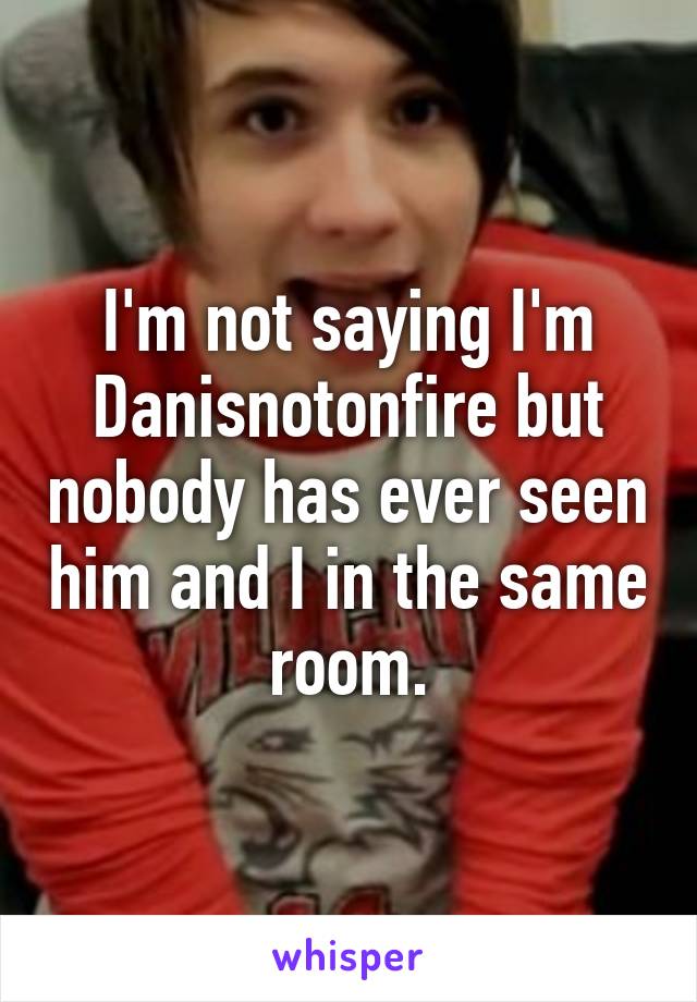 I'm not saying I'm Danisnotonfire but nobody has ever seen him and I in the same room.