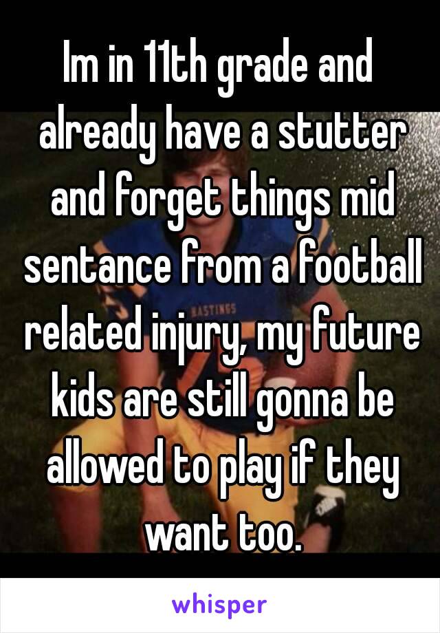 Im in 11th grade and already have a stutter and forget things mid sentance from a football related injury, my future kids are still gonna be allowed to play if they want too.