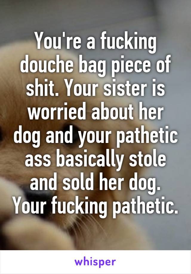 You're a fucking douche bag piece of shit. Your sister is worried about her dog and your pathetic ass basically stole and sold her dog. Your fucking pathetic. 