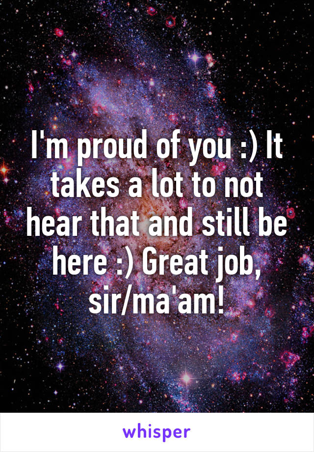 I'm proud of you :) It takes a lot to not hear that and still be here :) Great job, sir/ma'am!