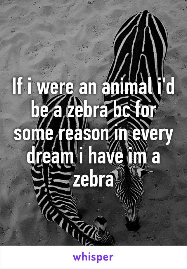 If i were an animal i'd be a zebra bc for some reason in every dream i have im a zebra