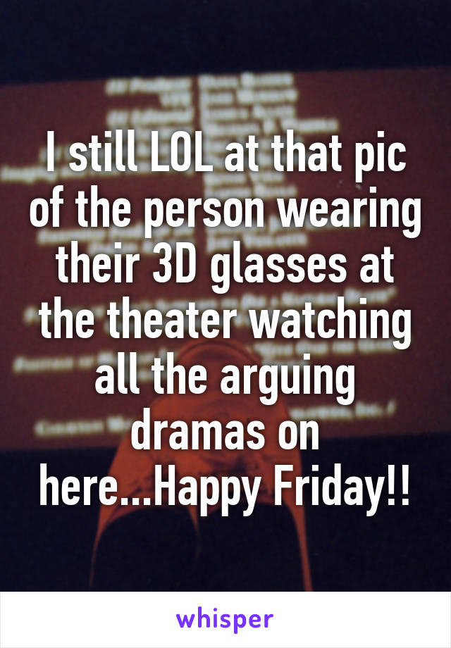 I still LOL at that pic of the person wearing their 3D glasses at the theater watching all the arguing dramas on here...Happy Friday!!