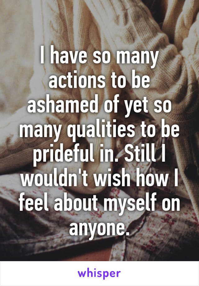 I have so many actions to be ashamed of yet so many qualities to be prideful in. Still I wouldn't wish how I feel about myself on anyone.