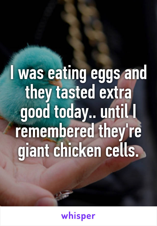 I was eating eggs and they tasted extra good today.. until I remembered they're giant chicken cells.