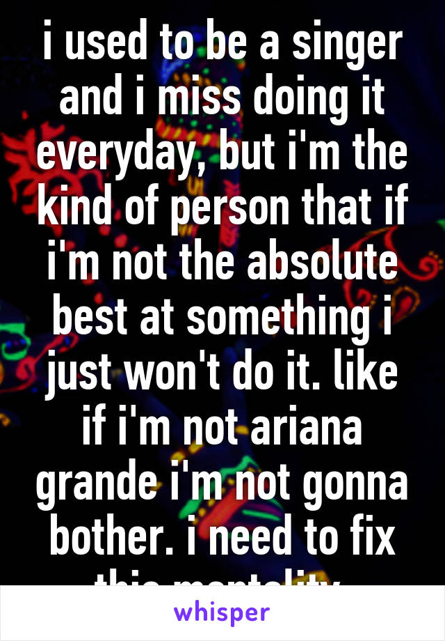i used to be a singer and i miss doing it everyday, but i'm the kind of person that if i'm not the absolute best at something i just won't do it. like if i'm not ariana grande i'm not gonna bother. i need to fix this mentality.