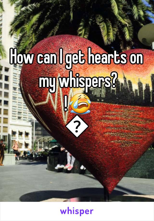 How can I get hearts on my whispers? !😭😭
