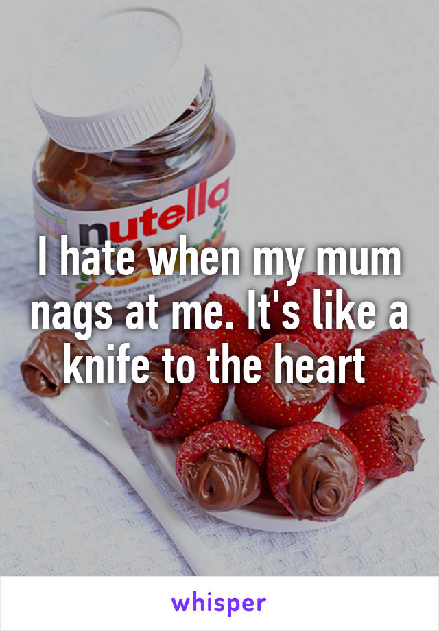I hate when my mum nags at me. It's like a knife to the heart 