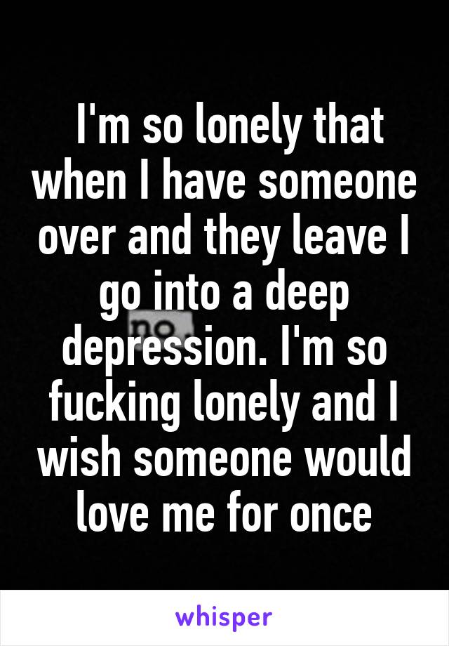  I'm so lonely that when I have someone over and they leave I go into a deep depression. I'm so fucking lonely and I wish someone would love me for once