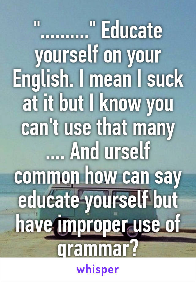 ".........." Educate yourself on your English. I mean I suck at it but I know you can't use that many .... And urself common how can say educate yourself but have improper use of grammar?