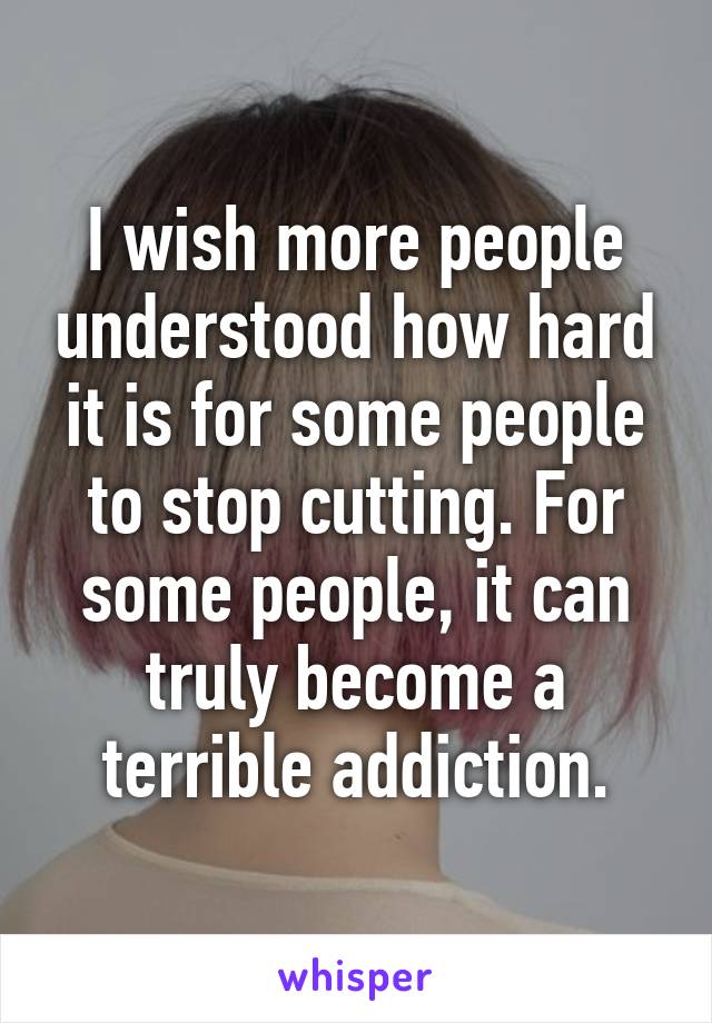 I wish more people understood how hard it is for some people to stop cutting. For some people, it can truly become a terrible addiction.