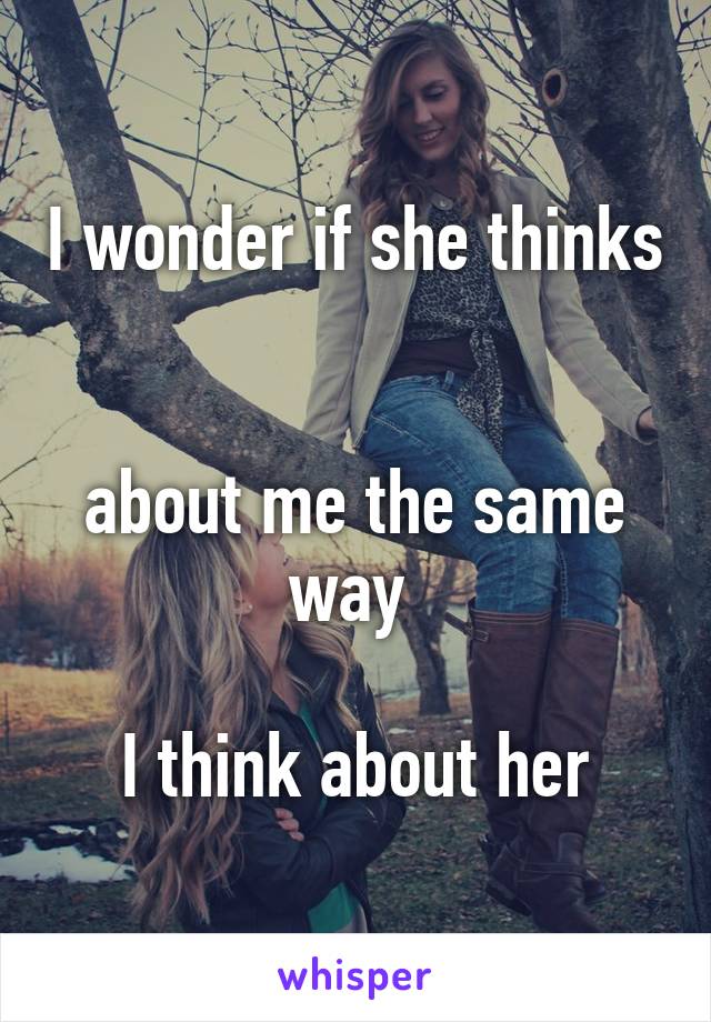 I wonder if she thinks 

about me the same way 

I think about her