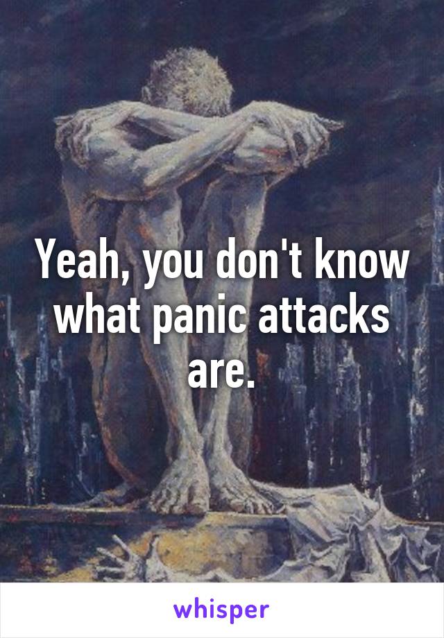 Yeah, you don't know what panic attacks are.