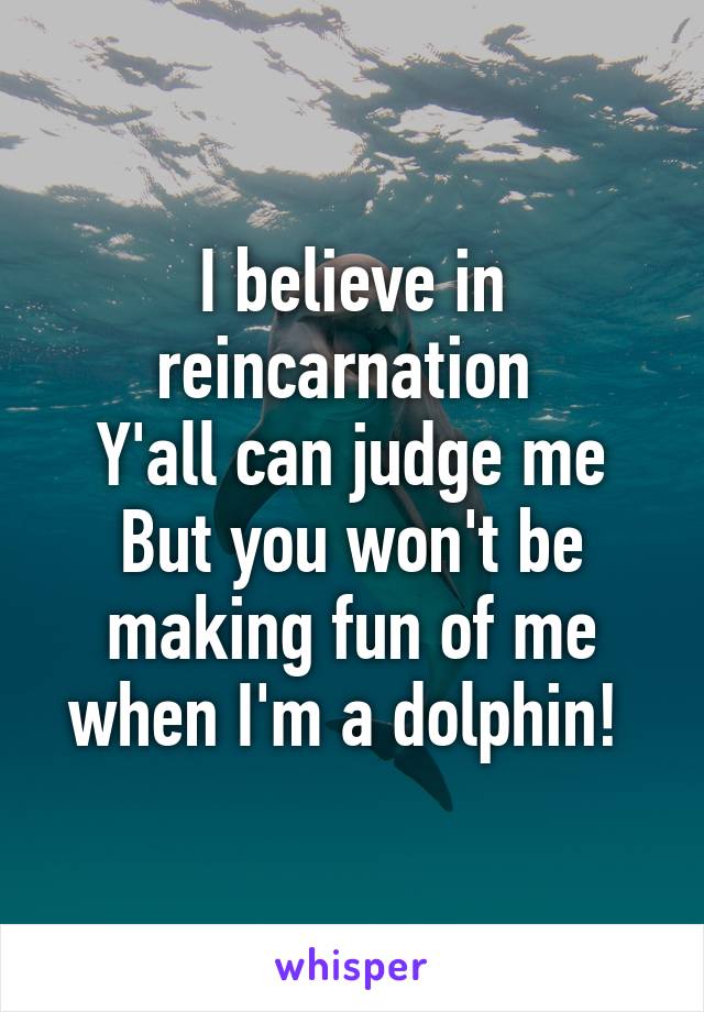 I believe in reincarnation 
Y'all can judge me
But you won't be making fun of me when I'm a dolphin! 