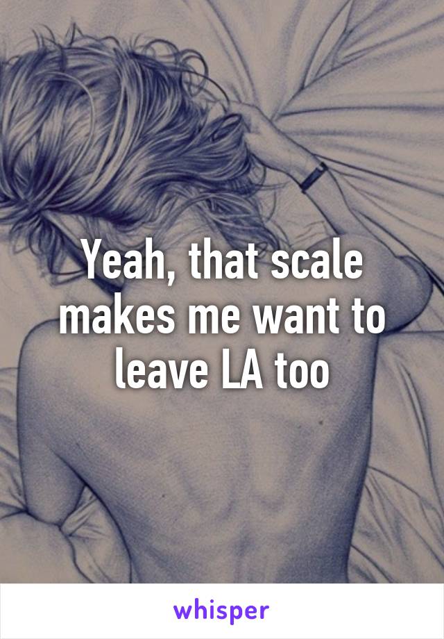 Yeah, that scale makes me want to leave LA too