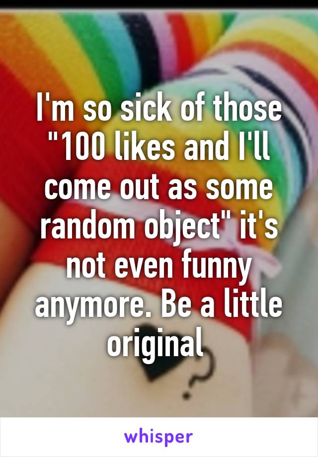 I'm so sick of those "100 likes and I'll come out as some random object" it's not even funny anymore. Be a little original 