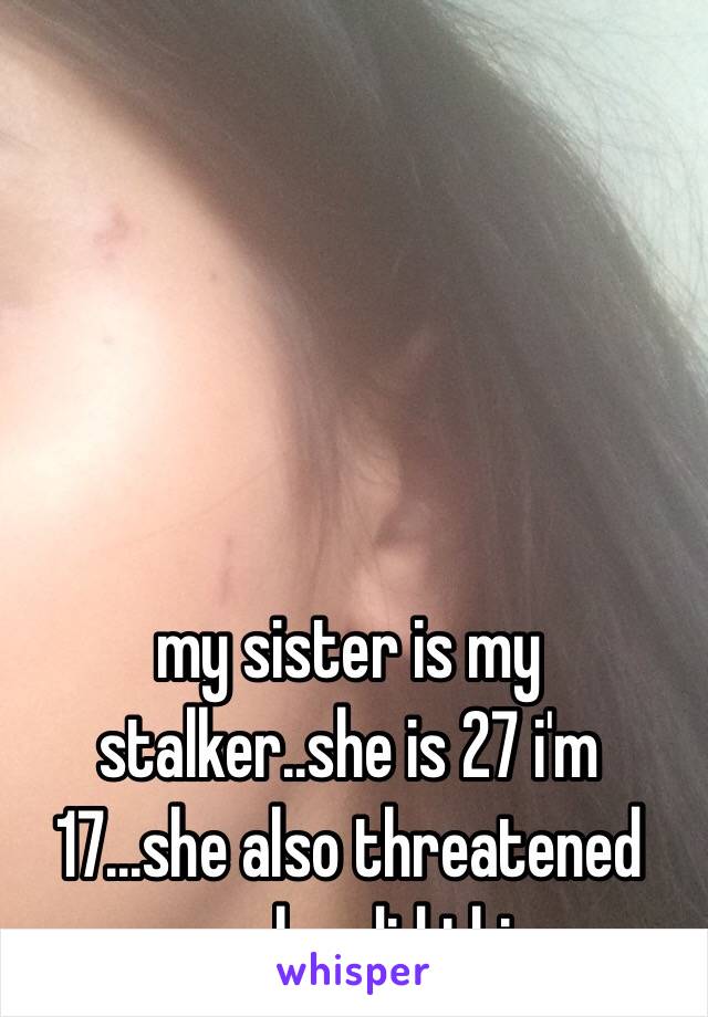 my sister is my stalker..she is 27 i'm 17...she also threatened me plus did this