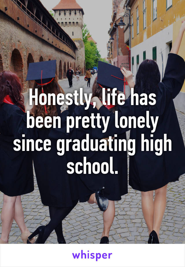 Honestly, life has been pretty lonely since graduating high school.