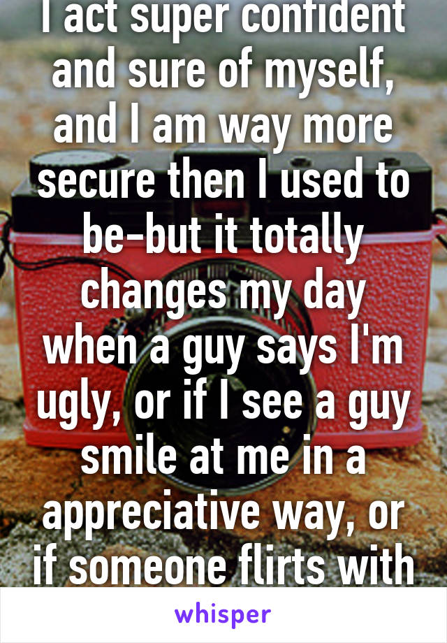 I act super confident and sure of myself, and I am way more secure then I used to be-but it totally changes my day when a guy says I'm ugly, or if I see a guy smile at me in a appreciative way, or if someone flirts with me.