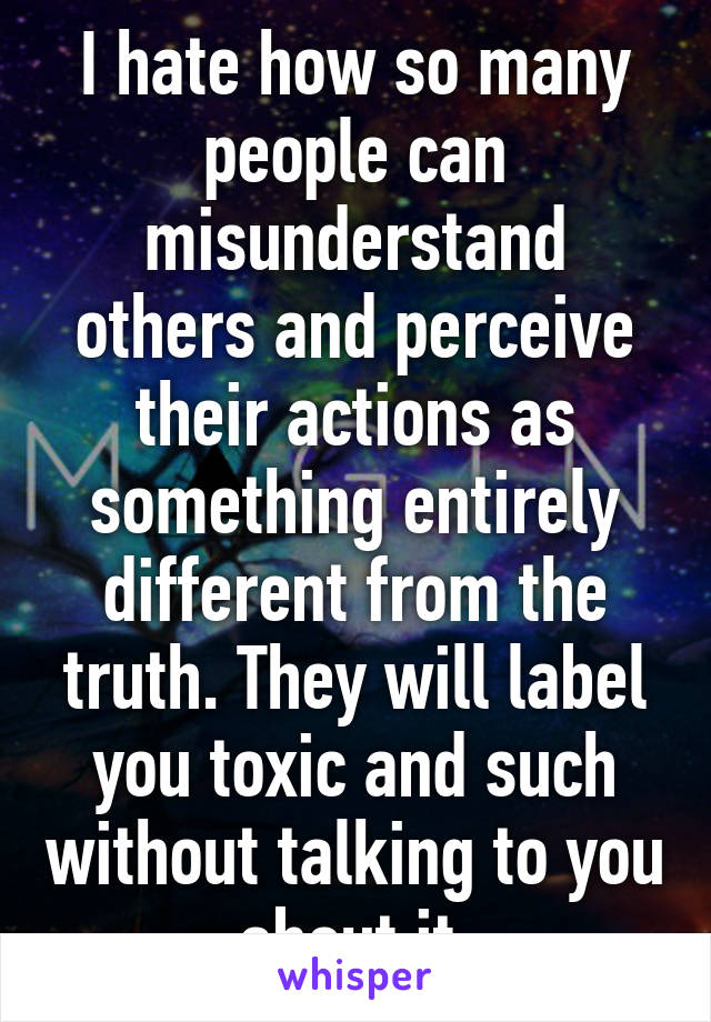 I hate how so many people can misunderstand others and perceive their actions as something entirely different from the truth. They will label you toxic and such without talking to you about it.