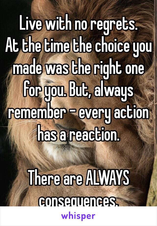 Live with no regrets. 
At the time the choice you made was the right one for you. But, always remember - every action has a reaction. 

There are ALWAYS consequences.