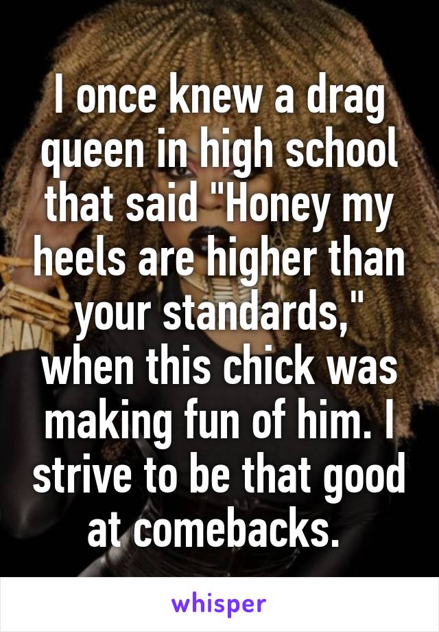 I once knew a drag queen in high school that said "Honey my heels are higher than your standards," when this chick was making fun of him. I strive to be that good at comebacks. 
