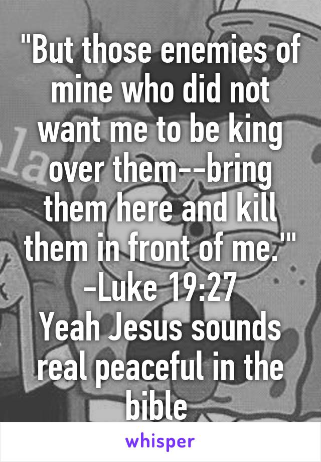 "But those enemies of mine who did not want me to be king over them--bring them here and kill them in front of me.'" -Luke 19:27
Yeah Jesus sounds real peaceful in the bible 