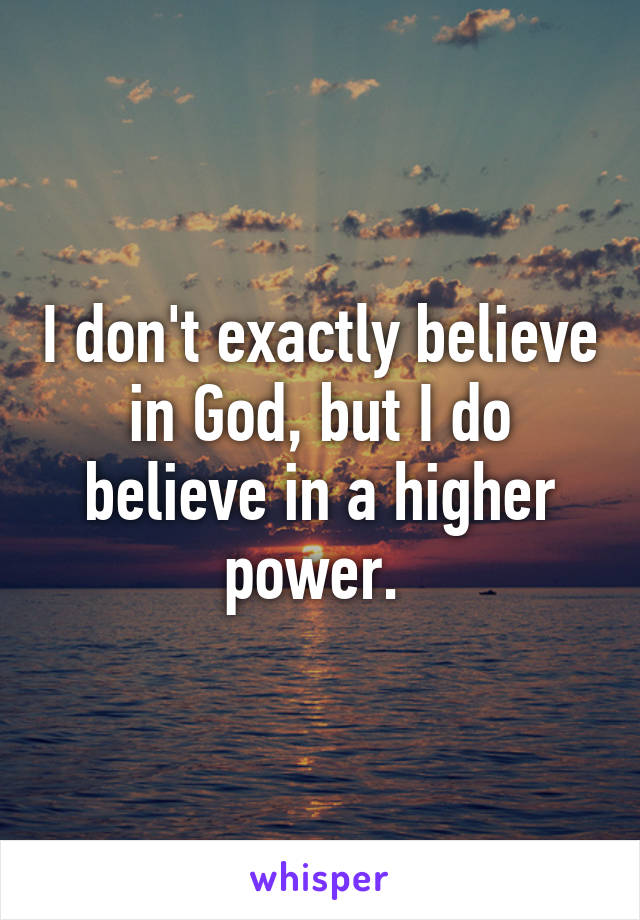 I don't exactly believe in God, but I do believe in a higher power. 