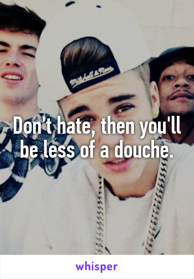 Don't hate, then you'll be less of a douche.