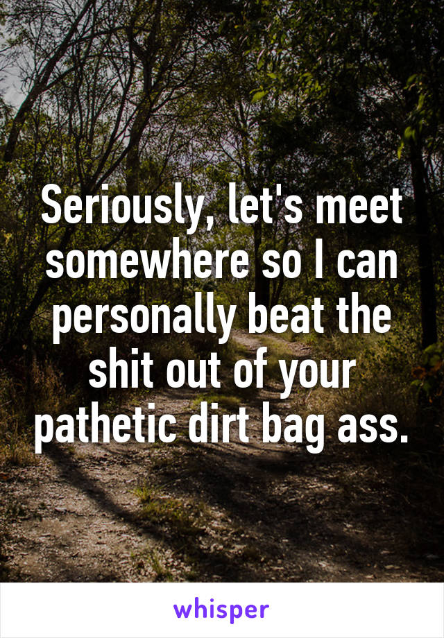 Seriously, let's meet somewhere so I can personally beat the shit out of your pathetic dirt bag ass.