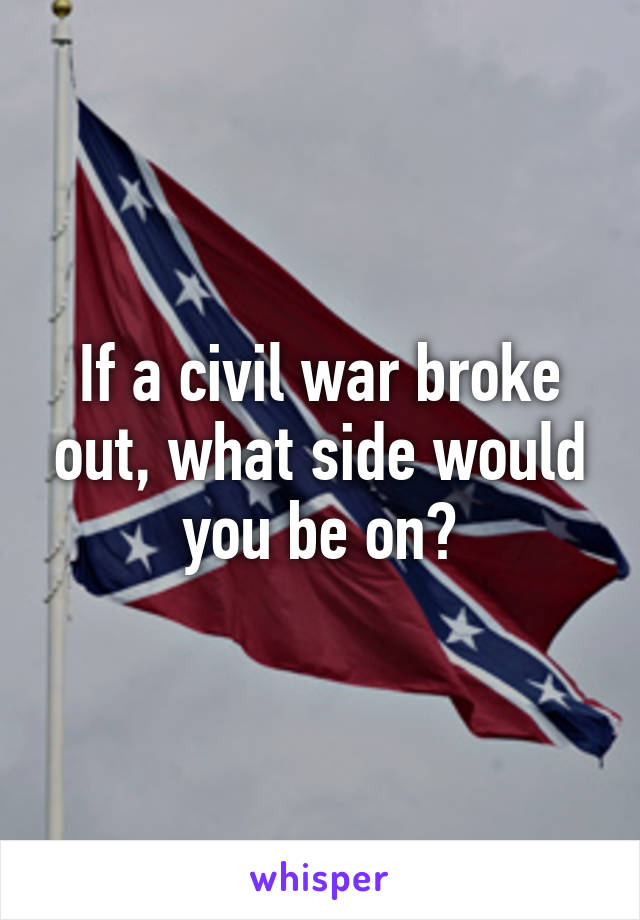If a civil war broke out, what side would you be on?