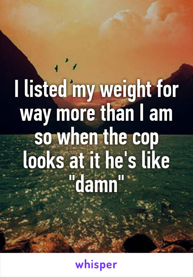 I listed my weight for way more than I am so when the cop looks at it he's like "damn"