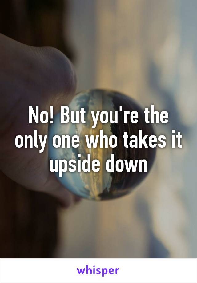 No! But you're the only one who takes it upside down