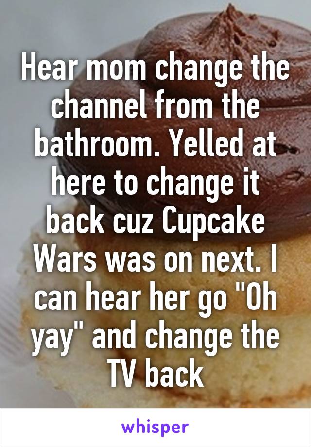 Hear mom change the channel from the bathroom. Yelled at here to change it back cuz Cupcake Wars was on next. I can hear her go "Oh yay" and change the TV back