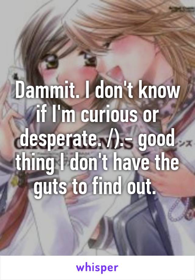 Dammit. I don't know if I'm curious or desperate. /).- good thing I don't have the guts to find out. 