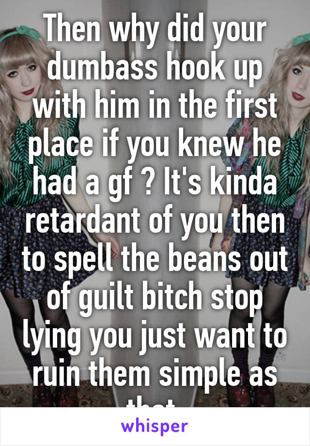 Then why did your dumbass hook up with him in the first place if you knew he had a gf ? It's kinda retardant of you then to spell the beans out of guilt bitch stop lying you just want to ruin them simple as that 