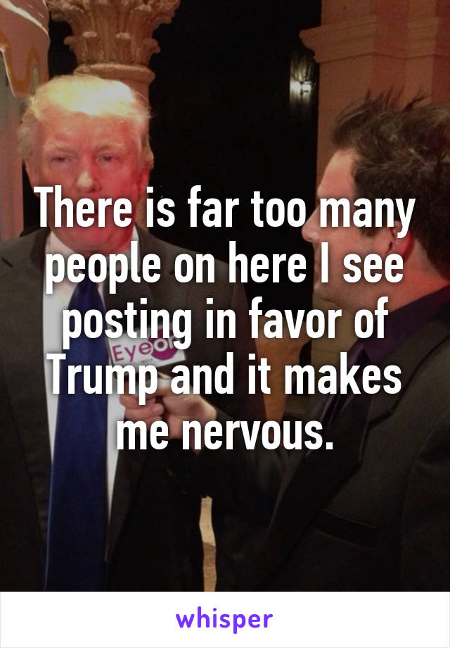 There is far too many people on here I see posting in favor of Trump and it makes me nervous.