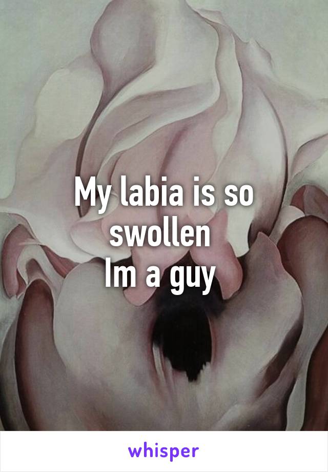 My labia is so swollen 
Im a guy 
