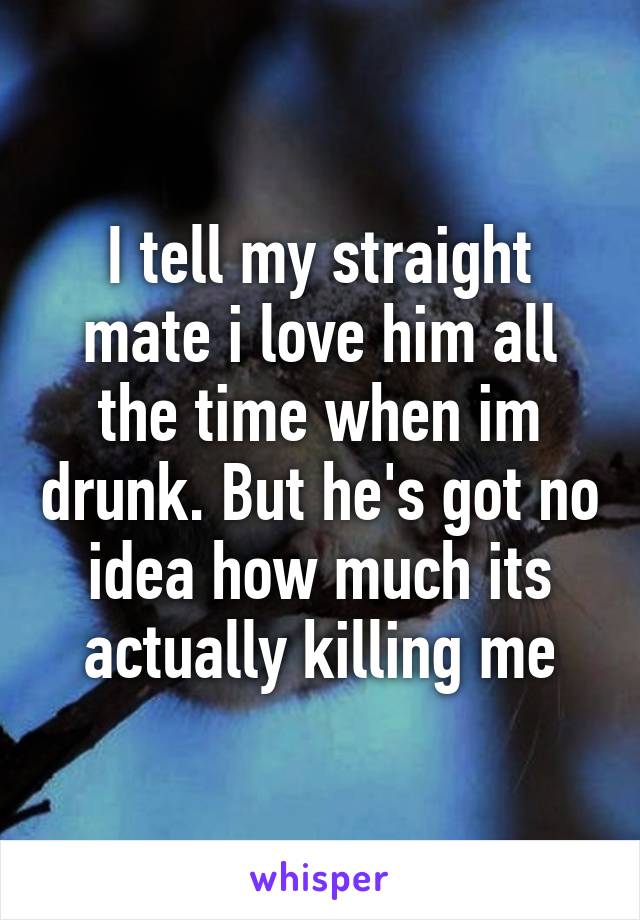 I tell my straight mate i love him all the time when im drunk. But he's got no idea how much its actually killing me