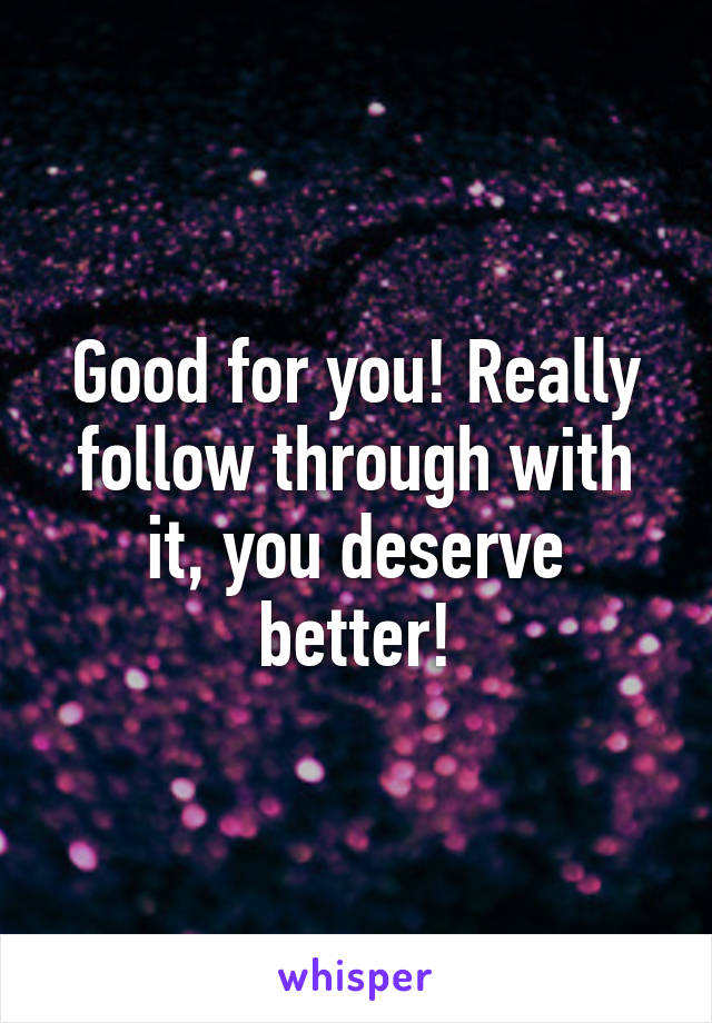 Good for you! Really follow through with it, you deserve better!