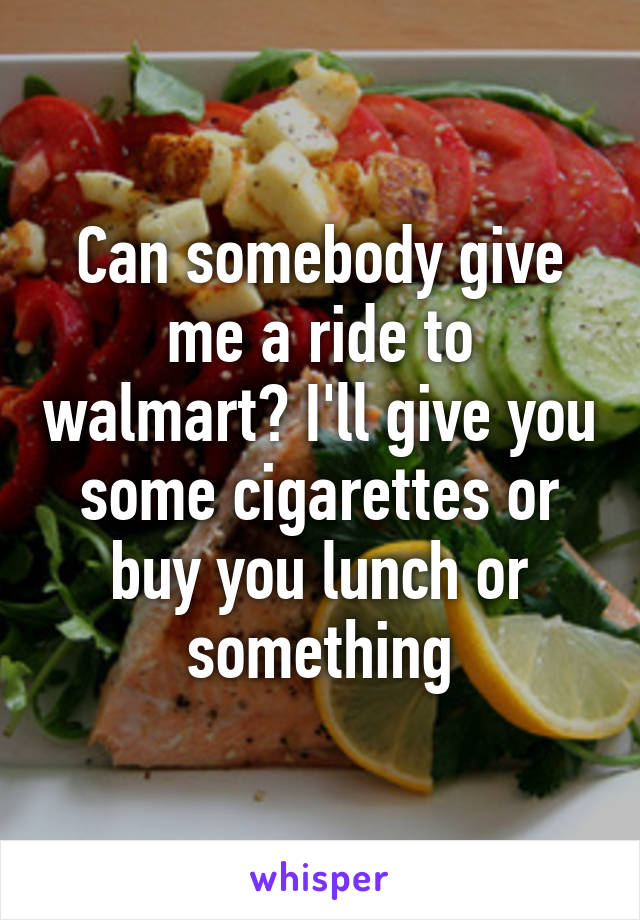 Can somebody give me a ride to walmart? I'll give you some cigarettes or buy you lunch or something
