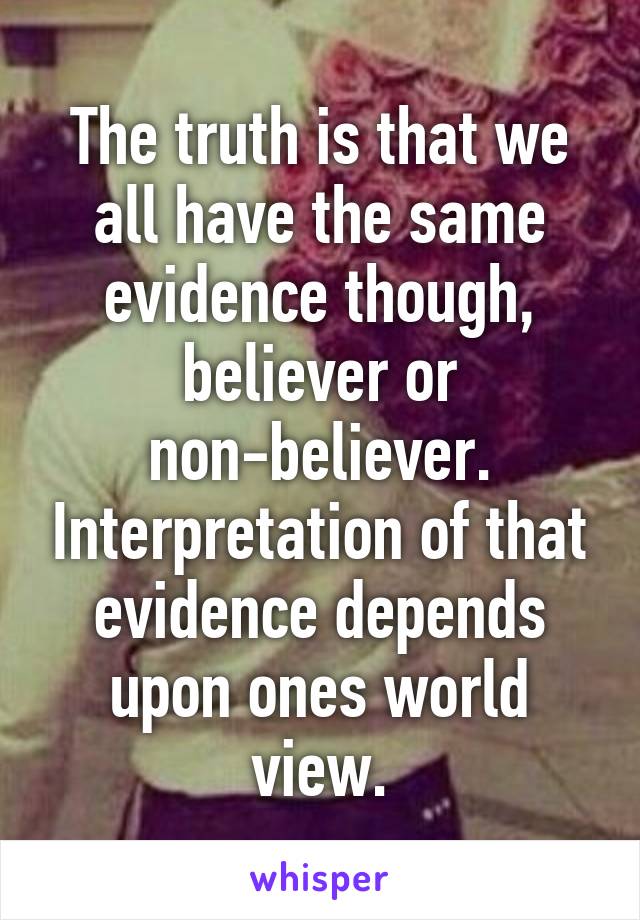 The truth is that we all have the same evidence though, believer or non-believer. Interpretation of that evidence depends upon ones world view.