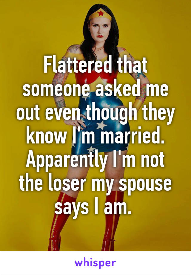 Flattered that someone asked me out even though they know I'm married. Apparently I'm not the loser my spouse says I am. 