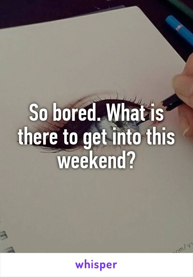 So bored. What is there to get into this weekend?