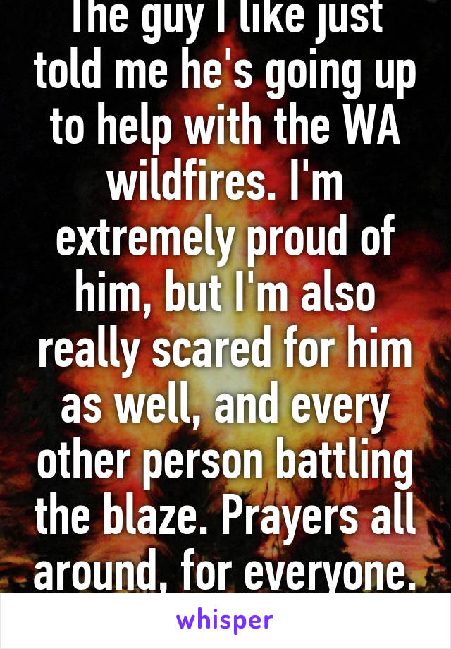 The guy I like just told me he's going up to help with the WA wildfires. I'm extremely proud of him, but I'm also really scared for him as well, and every other person battling the blaze. Prayers all around, for everyone. 
