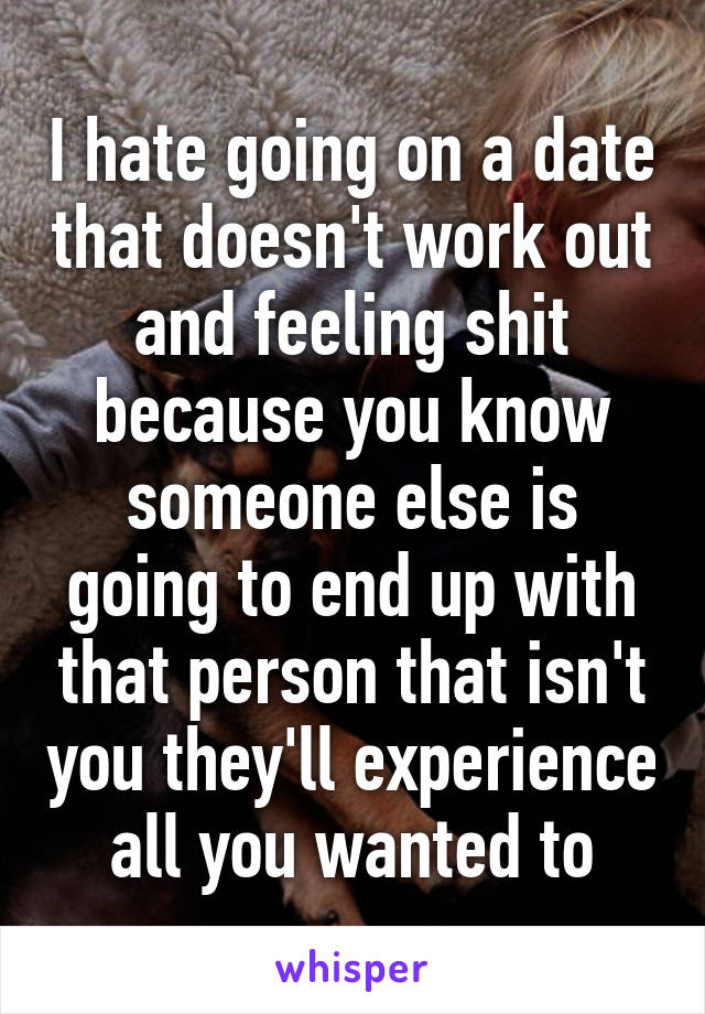 I hate going on a date that doesn't work out and feeling shit because you know someone else is going to end up with that person that isn't you they'll experience all you wanted to