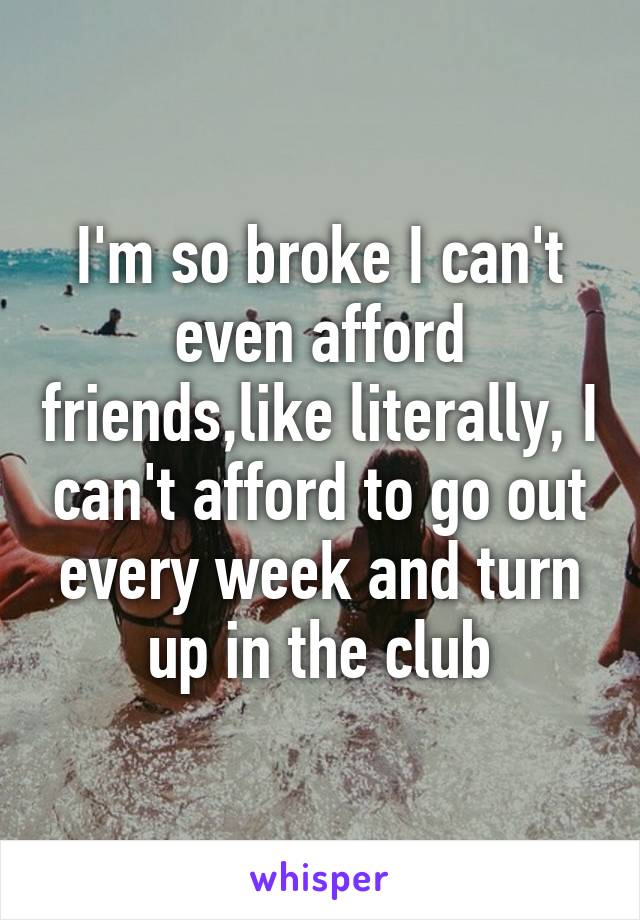 I'm so broke I can't even afford friends,like literally, I can't afford to go out every week and turn up in the club