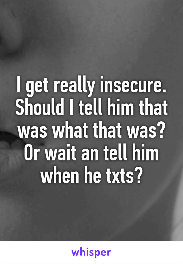 I get really insecure. Should I tell him that was what that was? Or wait an tell him when he txts?