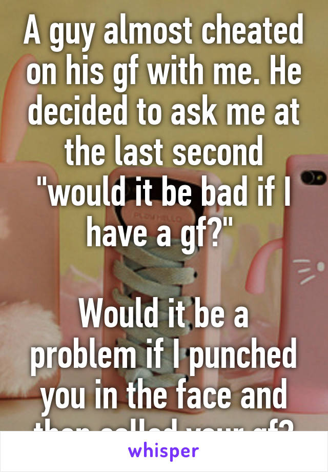 A guy almost cheated on his gf with me. He decided to ask me at the last second "would it be bad if I have a gf?" 

Would it be a problem if I punched you in the face and then called your gf?