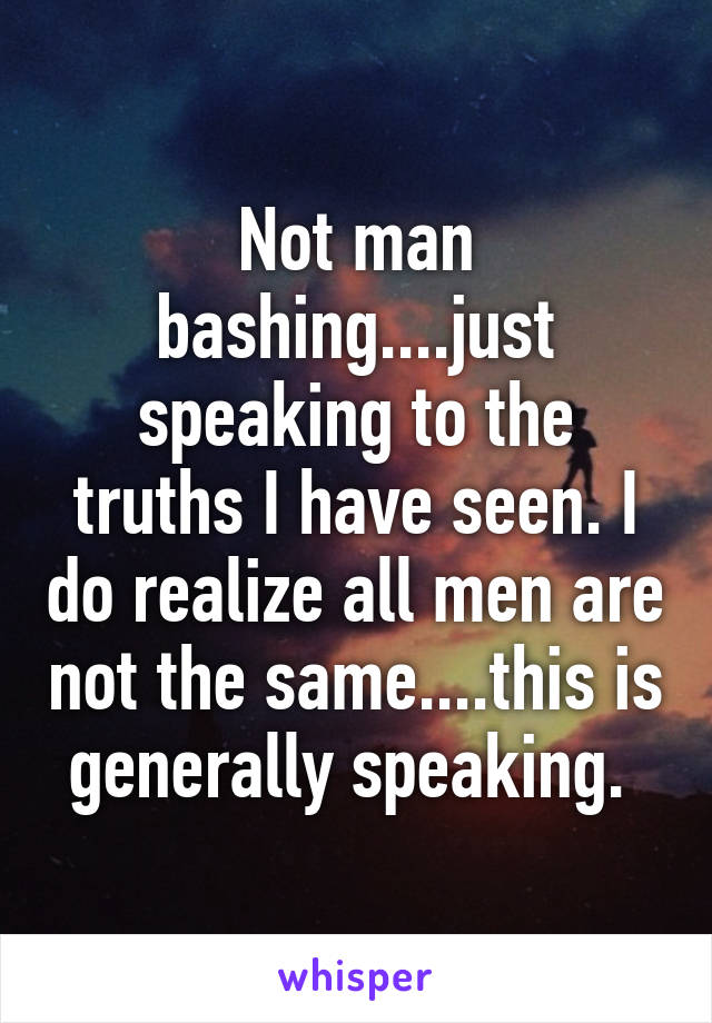 Not man bashing....just speaking to the truths I have seen. I do realize all men are not the same....this is generally speaking. 